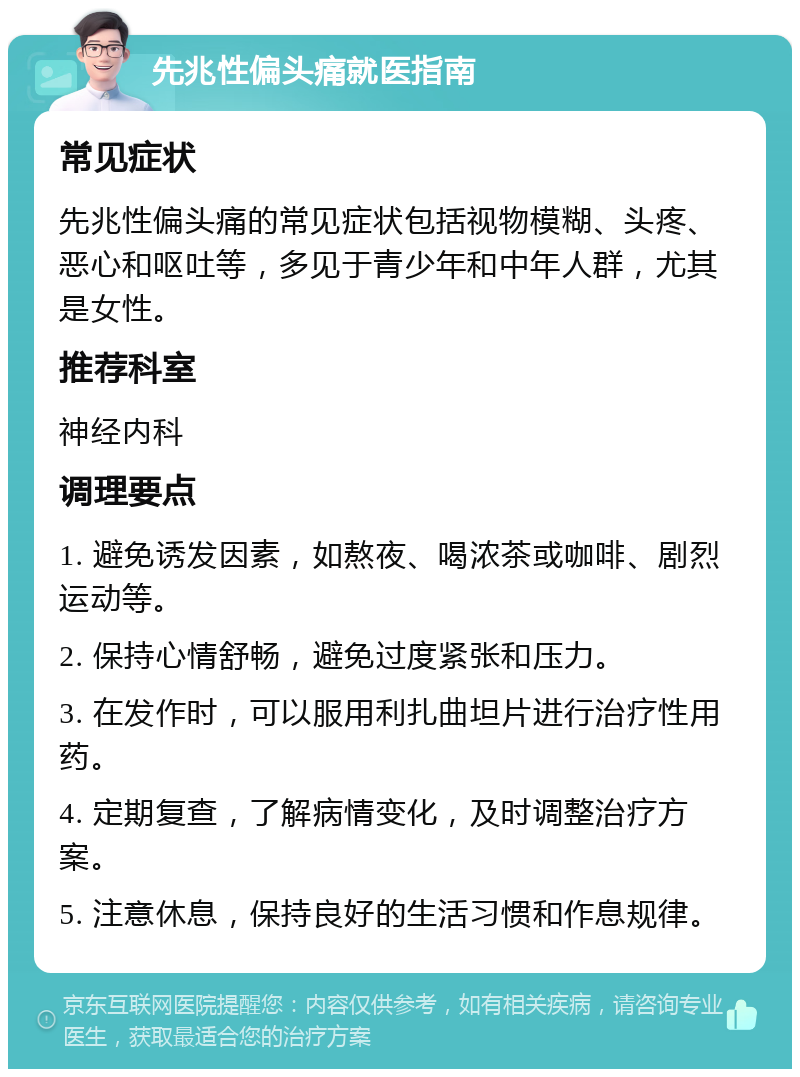 先兆性偏头痛就医指南 常见症状 先兆性偏头痛的常见症状包括视物模糊、头疼、恶心和呕吐等，多见于青少年和中年人群，尤其是女性。 推荐科室 神经内科 调理要点 1. 避免诱发因素，如熬夜、喝浓茶或咖啡、剧烈运动等。 2. 保持心情舒畅，避免过度紧张和压力。 3. 在发作时，可以服用利扎曲坦片进行治疗性用药。 4. 定期复查，了解病情变化，及时调整治疗方案。 5. 注意休息，保持良好的生活习惯和作息规律。