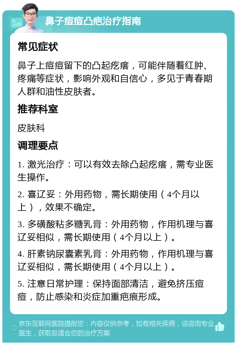 鼻子痘痘凸疤治疗指南 常见症状 鼻子上痘痘留下的凸起疙瘩，可能伴随着红肿、疼痛等症状，影响外观和自信心，多见于青春期人群和油性皮肤者。 推荐科室 皮肤科 调理要点 1. 激光治疗：可以有效去除凸起疙瘩，需专业医生操作。 2. 喜辽妥：外用药物，需长期使用（4个月以上），效果不确定。 3. 多磺酸粘多糖乳膏：外用药物，作用机理与喜辽妥相似，需长期使用（4个月以上）。 4. 肝素钠尿囊素乳膏：外用药物，作用机理与喜辽妥相似，需长期使用（4个月以上）。 5. 注意日常护理：保持面部清洁，避免挤压痘痘，防止感染和炎症加重疤痕形成。