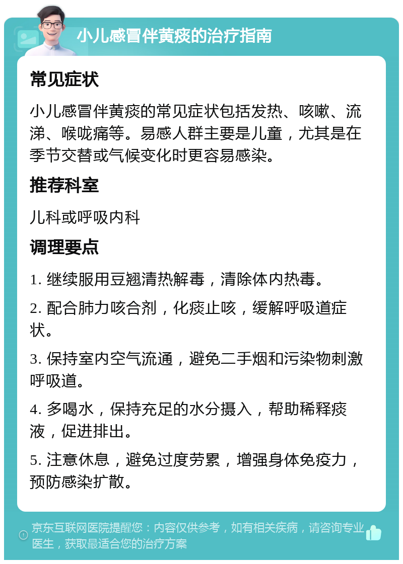 小儿感冒伴黄痰的治疗指南 常见症状 小儿感冒伴黄痰的常见症状包括发热、咳嗽、流涕、喉咙痛等。易感人群主要是儿童，尤其是在季节交替或气候变化时更容易感染。 推荐科室 儿科或呼吸内科 调理要点 1. 继续服用豆翘清热解毒，清除体内热毒。 2. 配合肺力咳合剂，化痰止咳，缓解呼吸道症状。 3. 保持室内空气流通，避免二手烟和污染物刺激呼吸道。 4. 多喝水，保持充足的水分摄入，帮助稀释痰液，促进排出。 5. 注意休息，避免过度劳累，增强身体免疫力，预防感染扩散。