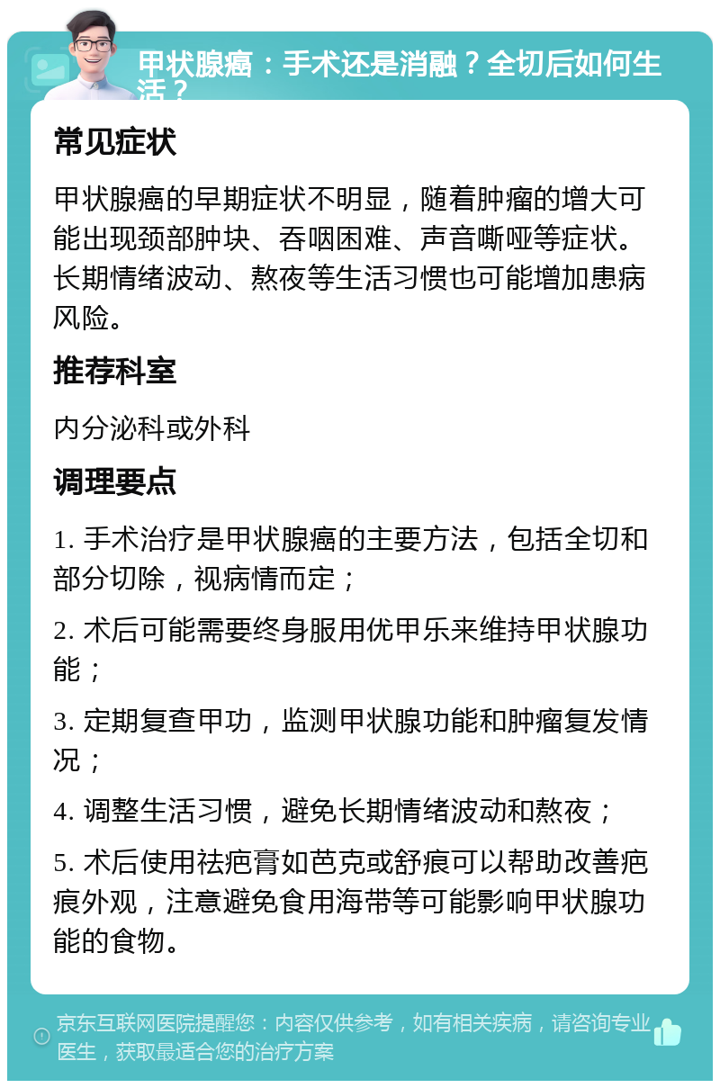 甲状腺癌：手术还是消融？全切后如何生活？ 常见症状 甲状腺癌的早期症状不明显，随着肿瘤的增大可能出现颈部肿块、吞咽困难、声音嘶哑等症状。长期情绪波动、熬夜等生活习惯也可能增加患病风险。 推荐科室 内分泌科或外科 调理要点 1. 手术治疗是甲状腺癌的主要方法，包括全切和部分切除，视病情而定； 2. 术后可能需要终身服用优甲乐来维持甲状腺功能； 3. 定期复查甲功，监测甲状腺功能和肿瘤复发情况； 4. 调整生活习惯，避免长期情绪波动和熬夜； 5. 术后使用祛疤膏如芭克或舒痕可以帮助改善疤痕外观，注意避免食用海带等可能影响甲状腺功能的食物。