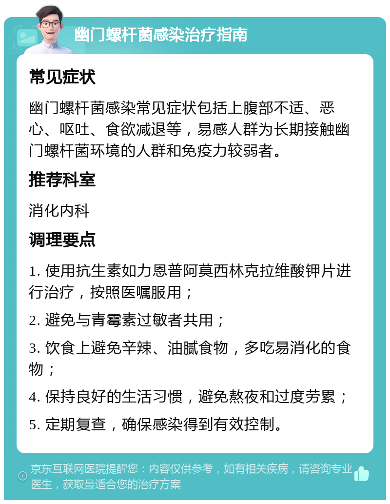 幽门螺杆菌感染治疗指南 常见症状 幽门螺杆菌感染常见症状包括上腹部不适、恶心、呕吐、食欲减退等，易感人群为长期接触幽门螺杆菌环境的人群和免疫力较弱者。 推荐科室 消化内科 调理要点 1. 使用抗生素如力恩普阿莫西林克拉维酸钾片进行治疗，按照医嘱服用； 2. 避免与青霉素过敏者共用； 3. 饮食上避免辛辣、油腻食物，多吃易消化的食物； 4. 保持良好的生活习惯，避免熬夜和过度劳累； 5. 定期复查，确保感染得到有效控制。