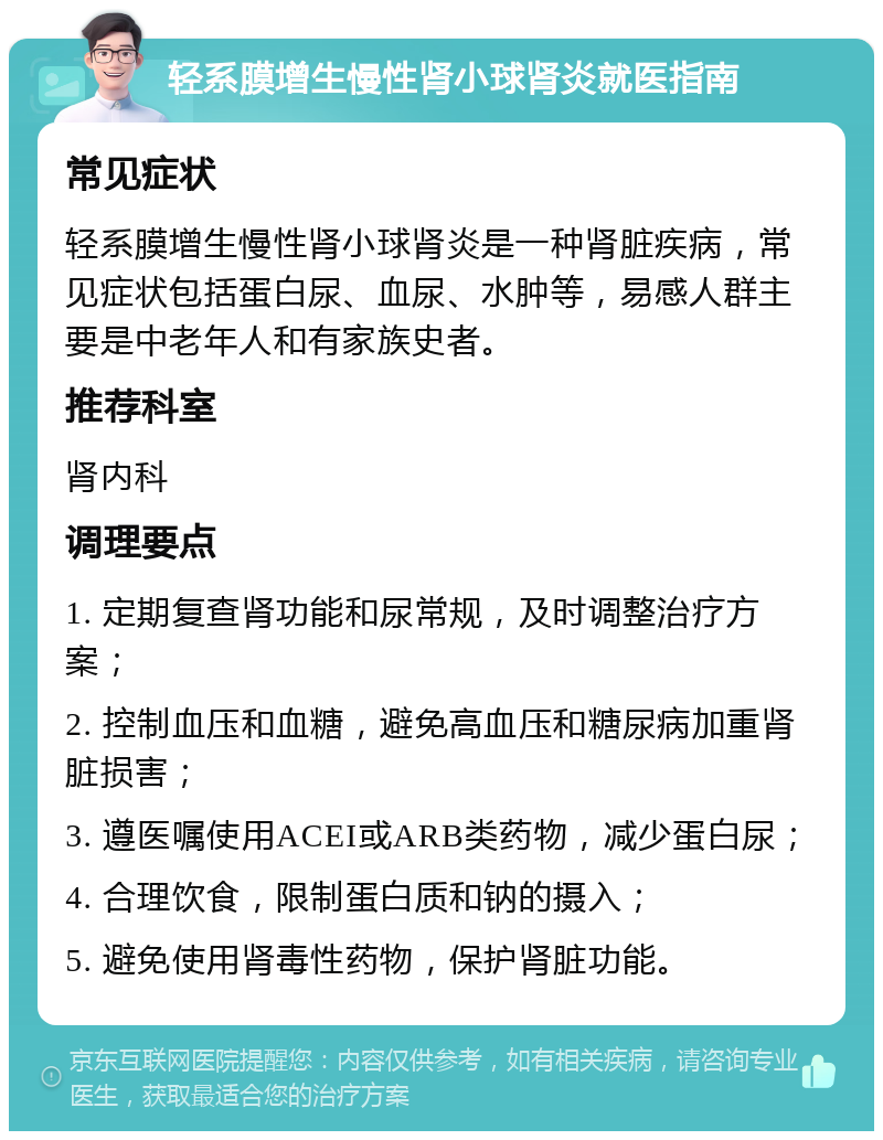 轻系膜增生慢性肾小球肾炎就医指南 常见症状 轻系膜增生慢性肾小球肾炎是一种肾脏疾病，常见症状包括蛋白尿、血尿、水肿等，易感人群主要是中老年人和有家族史者。 推荐科室 肾内科 调理要点 1. 定期复查肾功能和尿常规，及时调整治疗方案； 2. 控制血压和血糖，避免高血压和糖尿病加重肾脏损害； 3. 遵医嘱使用ACEI或ARB类药物，减少蛋白尿； 4. 合理饮食，限制蛋白质和钠的摄入； 5. 避免使用肾毒性药物，保护肾脏功能。