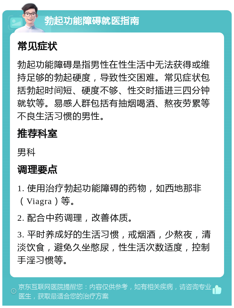 勃起功能障碍就医指南 常见症状 勃起功能障碍是指男性在性生活中无法获得或维持足够的勃起硬度，导致性交困难。常见症状包括勃起时间短、硬度不够、性交时插进三四分钟就软等。易感人群包括有抽烟喝酒、熬夜劳累等不良生活习惯的男性。 推荐科室 男科 调理要点 1. 使用治疗勃起功能障碍的药物，如西地那非（Viagra）等。 2. 配合中药调理，改善体质。 3. 平时养成好的生活习惯，戒烟酒，少熬夜，清淡饮食，避免久坐憋尿，性生活次数适度，控制手淫习惯等。