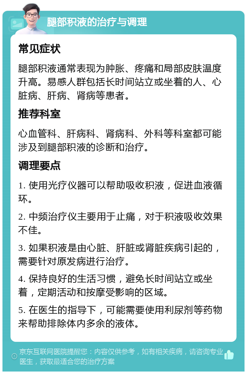 腿部积液的治疗与调理 常见症状 腿部积液通常表现为肿胀、疼痛和局部皮肤温度升高。易感人群包括长时间站立或坐着的人、心脏病、肝病、肾病等患者。 推荐科室 心血管科、肝病科、肾病科、外科等科室都可能涉及到腿部积液的诊断和治疗。 调理要点 1. 使用光疗仪器可以帮助吸收积液，促进血液循环。 2. 中频治疗仪主要用于止痛，对于积液吸收效果不佳。 3. 如果积液是由心脏、肝脏或肾脏疾病引起的，需要针对原发病进行治疗。 4. 保持良好的生活习惯，避免长时间站立或坐着，定期活动和按摩受影响的区域。 5. 在医生的指导下，可能需要使用利尿剂等药物来帮助排除体内多余的液体。