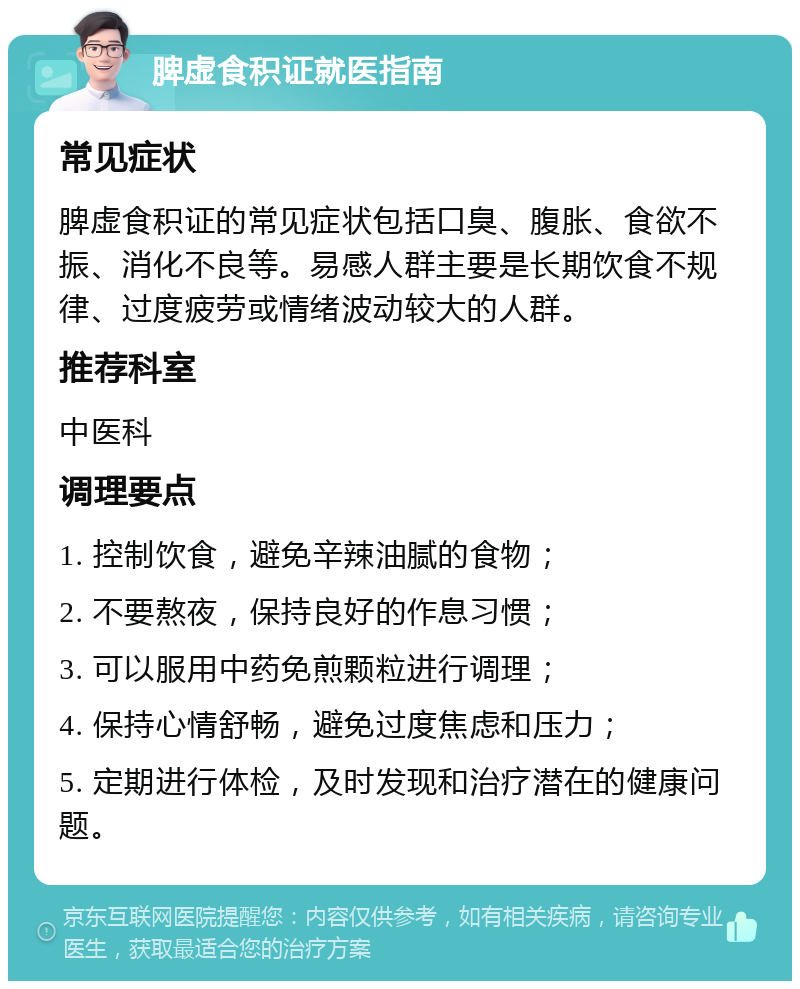 脾虚食积证就医指南 常见症状 脾虚食积证的常见症状包括口臭、腹胀、食欲不振、消化不良等。易感人群主要是长期饮食不规律、过度疲劳或情绪波动较大的人群。 推荐科室 中医科 调理要点 1. 控制饮食，避免辛辣油腻的食物； 2. 不要熬夜，保持良好的作息习惯； 3. 可以服用中药免煎颗粒进行调理； 4. 保持心情舒畅，避免过度焦虑和压力； 5. 定期进行体检，及时发现和治疗潜在的健康问题。