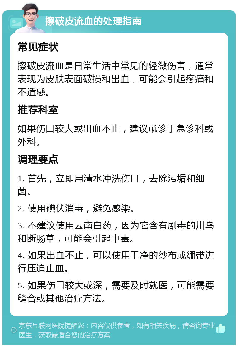 擦破皮流血的处理指南 常见症状 擦破皮流血是日常生活中常见的轻微伤害，通常表现为皮肤表面破损和出血，可能会引起疼痛和不适感。 推荐科室 如果伤口较大或出血不止，建议就诊于急诊科或外科。 调理要点 1. 首先，立即用清水冲洗伤口，去除污垢和细菌。 2. 使用碘伏消毒，避免感染。 3. 不建议使用云南白药，因为它含有剧毒的川乌和断肠草，可能会引起中毒。 4. 如果出血不止，可以使用干净的纱布或绷带进行压迫止血。 5. 如果伤口较大或深，需要及时就医，可能需要缝合或其他治疗方法。