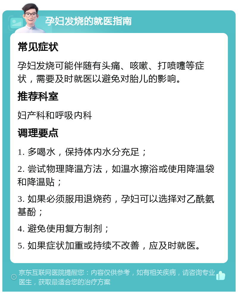 孕妇发烧的就医指南 常见症状 孕妇发烧可能伴随有头痛、咳嗽、打喷嚏等症状，需要及时就医以避免对胎儿的影响。 推荐科室 妇产科和呼吸内科 调理要点 1. 多喝水，保持体内水分充足； 2. 尝试物理降温方法，如温水擦浴或使用降温袋和降温贴； 3. 如果必须服用退烧药，孕妇可以选择对乙酰氨基酚； 4. 避免使用复方制剂； 5. 如果症状加重或持续不改善，应及时就医。