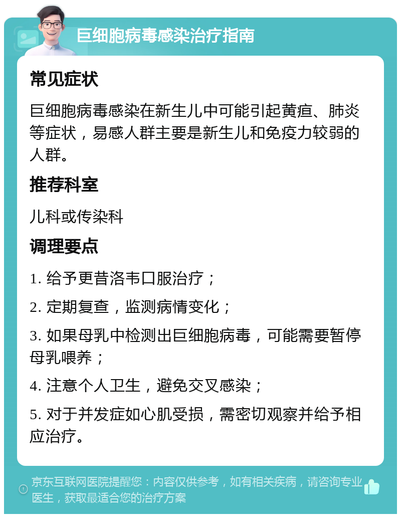 巨细胞病毒感染治疗指南 常见症状 巨细胞病毒感染在新生儿中可能引起黄疸、肺炎等症状，易感人群主要是新生儿和免疫力较弱的人群。 推荐科室 儿科或传染科 调理要点 1. 给予更昔洛韦口服治疗； 2. 定期复查，监测病情变化； 3. 如果母乳中检测出巨细胞病毒，可能需要暂停母乳喂养； 4. 注意个人卫生，避免交叉感染； 5. 对于并发症如心肌受损，需密切观察并给予相应治疗。