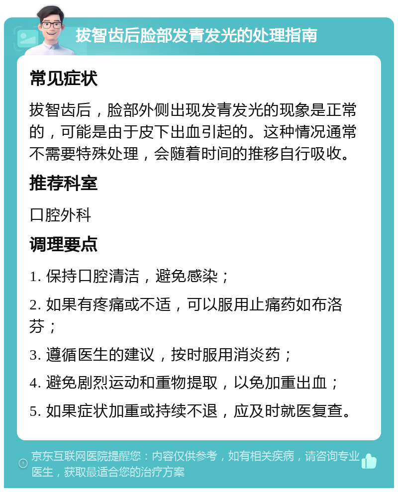 拔智齿后脸部发青发光的处理指南 常见症状 拔智齿后，脸部外侧出现发青发光的现象是正常的，可能是由于皮下出血引起的。这种情况通常不需要特殊处理，会随着时间的推移自行吸收。 推荐科室 口腔外科 调理要点 1. 保持口腔清洁，避免感染； 2. 如果有疼痛或不适，可以服用止痛药如布洛芬； 3. 遵循医生的建议，按时服用消炎药； 4. 避免剧烈运动和重物提取，以免加重出血； 5. 如果症状加重或持续不退，应及时就医复查。