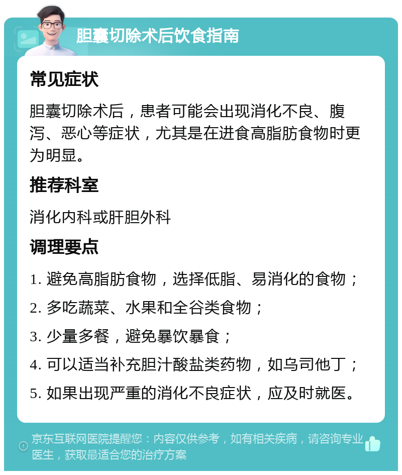 胆囊切除术后饮食指南 常见症状 胆囊切除术后，患者可能会出现消化不良、腹泻、恶心等症状，尤其是在进食高脂肪食物时更为明显。 推荐科室 消化内科或肝胆外科 调理要点 1. 避免高脂肪食物，选择低脂、易消化的食物； 2. 多吃蔬菜、水果和全谷类食物； 3. 少量多餐，避免暴饮暴食； 4. 可以适当补充胆汁酸盐类药物，如乌司他丁； 5. 如果出现严重的消化不良症状，应及时就医。