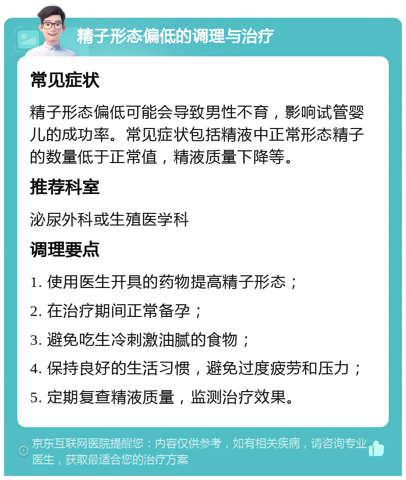 精子形态偏低的调理与治疗 常见症状 精子形态偏低可能会导致男性不育，影响试管婴儿的成功率。常见症状包括精液中正常形态精子的数量低于正常值，精液质量下降等。 推荐科室 泌尿外科或生殖医学科 调理要点 1. 使用医生开具的药物提高精子形态； 2. 在治疗期间正常备孕； 3. 避免吃生冷刺激油腻的食物； 4. 保持良好的生活习惯，避免过度疲劳和压力； 5. 定期复查精液质量，监测治疗效果。