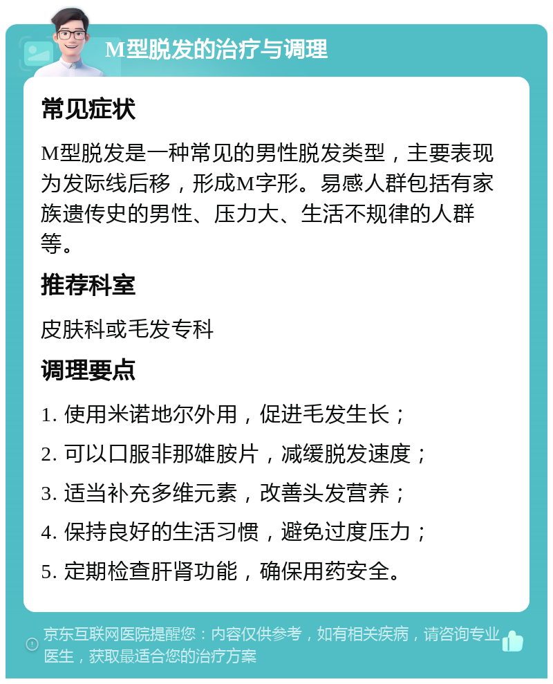 M型脱发的治疗与调理 常见症状 M型脱发是一种常见的男性脱发类型，主要表现为发际线后移，形成M字形。易感人群包括有家族遗传史的男性、压力大、生活不规律的人群等。 推荐科室 皮肤科或毛发专科 调理要点 1. 使用米诺地尔外用，促进毛发生长； 2. 可以口服非那雄胺片，减缓脱发速度； 3. 适当补充多维元素，改善头发营养； 4. 保持良好的生活习惯，避免过度压力； 5. 定期检查肝肾功能，确保用药安全。