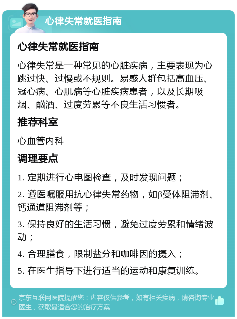 心律失常就医指南 心律失常就医指南 心律失常是一种常见的心脏疾病，主要表现为心跳过快、过慢或不规则。易感人群包括高血压、冠心病、心肌病等心脏疾病患者，以及长期吸烟、酗酒、过度劳累等不良生活习惯者。 推荐科室 心血管内科 调理要点 1. 定期进行心电图检查，及时发现问题； 2. 遵医嘱服用抗心律失常药物，如β受体阻滞剂、钙通道阻滞剂等； 3. 保持良好的生活习惯，避免过度劳累和情绪波动； 4. 合理膳食，限制盐分和咖啡因的摄入； 5. 在医生指导下进行适当的运动和康复训练。