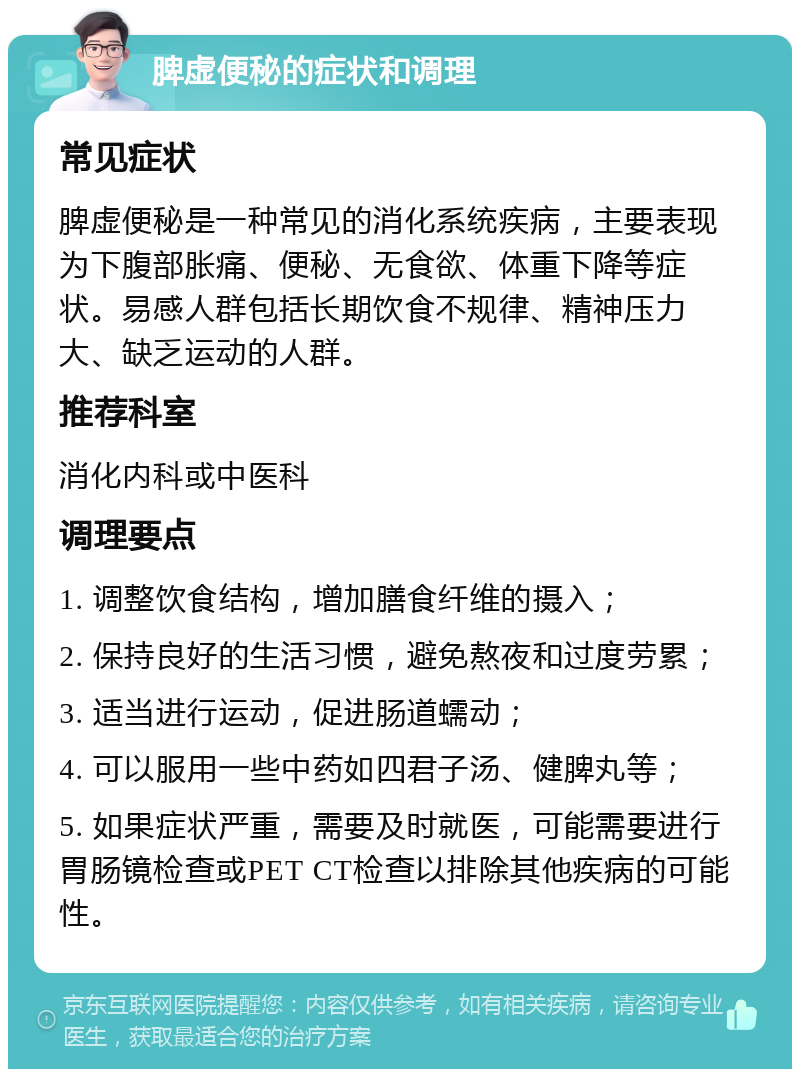 脾虚便秘的症状和调理 常见症状 脾虚便秘是一种常见的消化系统疾病，主要表现为下腹部胀痛、便秘、无食欲、体重下降等症状。易感人群包括长期饮食不规律、精神压力大、缺乏运动的人群。 推荐科室 消化内科或中医科 调理要点 1. 调整饮食结构，增加膳食纤维的摄入； 2. 保持良好的生活习惯，避免熬夜和过度劳累； 3. 适当进行运动，促进肠道蠕动； 4. 可以服用一些中药如四君子汤、健脾丸等； 5. 如果症状严重，需要及时就医，可能需要进行胃肠镜检查或PET CT检查以排除其他疾病的可能性。