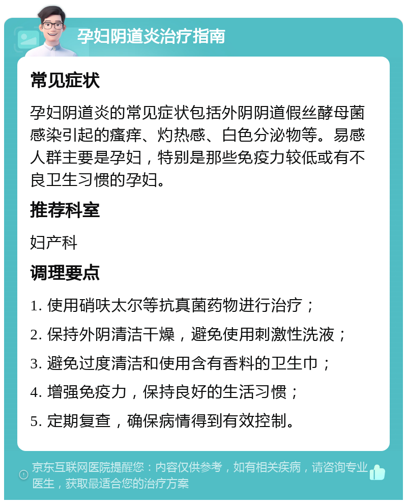 孕妇阴道炎治疗指南 常见症状 孕妇阴道炎的常见症状包括外阴阴道假丝酵母菌感染引起的瘙痒、灼热感、白色分泌物等。易感人群主要是孕妇，特别是那些免疫力较低或有不良卫生习惯的孕妇。 推荐科室 妇产科 调理要点 1. 使用硝呋太尔等抗真菌药物进行治疗； 2. 保持外阴清洁干燥，避免使用刺激性洗液； 3. 避免过度清洁和使用含有香料的卫生巾； 4. 增强免疫力，保持良好的生活习惯； 5. 定期复查，确保病情得到有效控制。