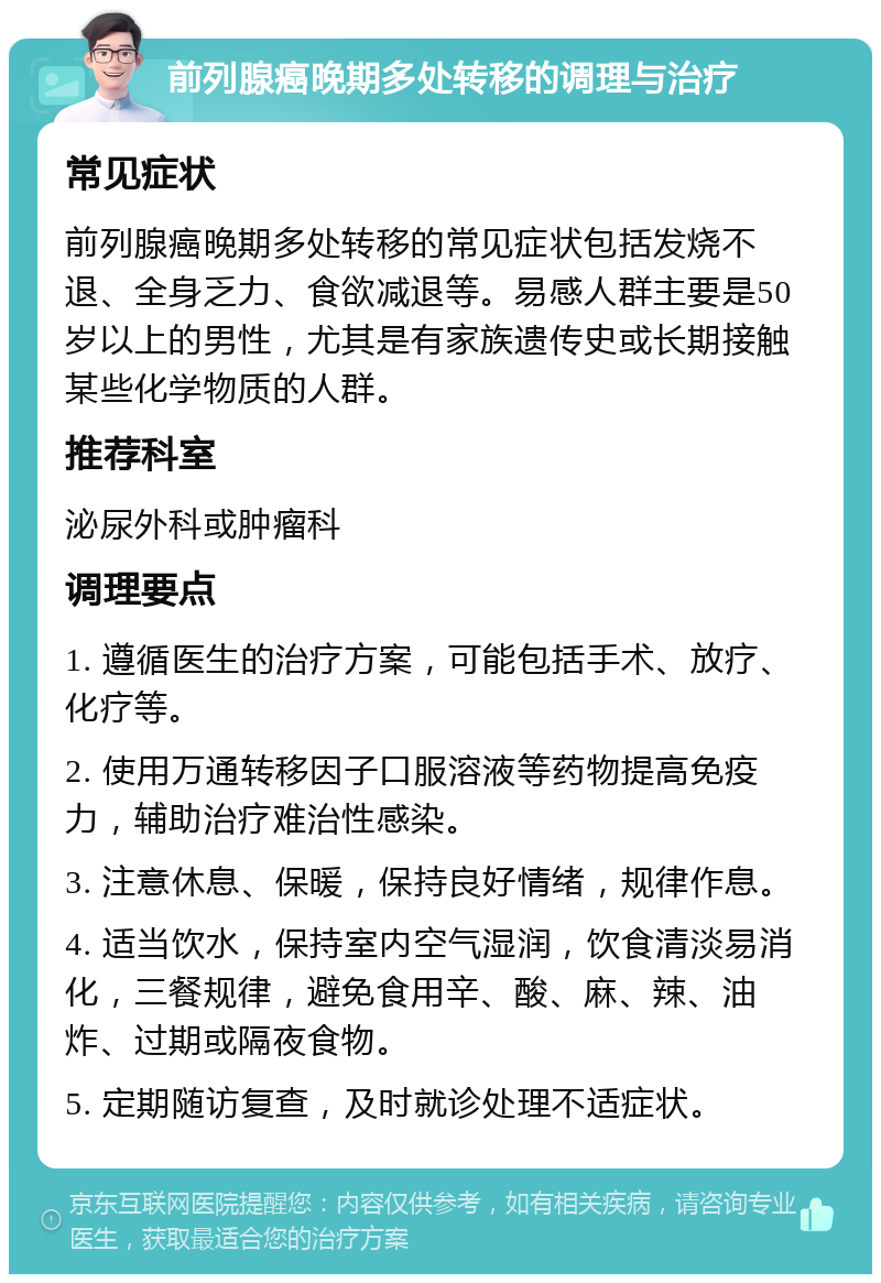 前列腺癌晚期多处转移的调理与治疗 常见症状 前列腺癌晚期多处转移的常见症状包括发烧不退、全身乏力、食欲减退等。易感人群主要是50岁以上的男性，尤其是有家族遗传史或长期接触某些化学物质的人群。 推荐科室 泌尿外科或肿瘤科 调理要点 1. 遵循医生的治疗方案，可能包括手术、放疗、化疗等。 2. 使用万通转移因子口服溶液等药物提高免疫力，辅助治疗难治性感染。 3. 注意休息、保暖，保持良好情绪，规律作息。 4. 适当饮水，保持室内空气湿润，饮食清淡易消化，三餐规律，避免食用辛、酸、麻、辣、油炸、过期或隔夜食物。 5. 定期随访复查，及时就诊处理不适症状。