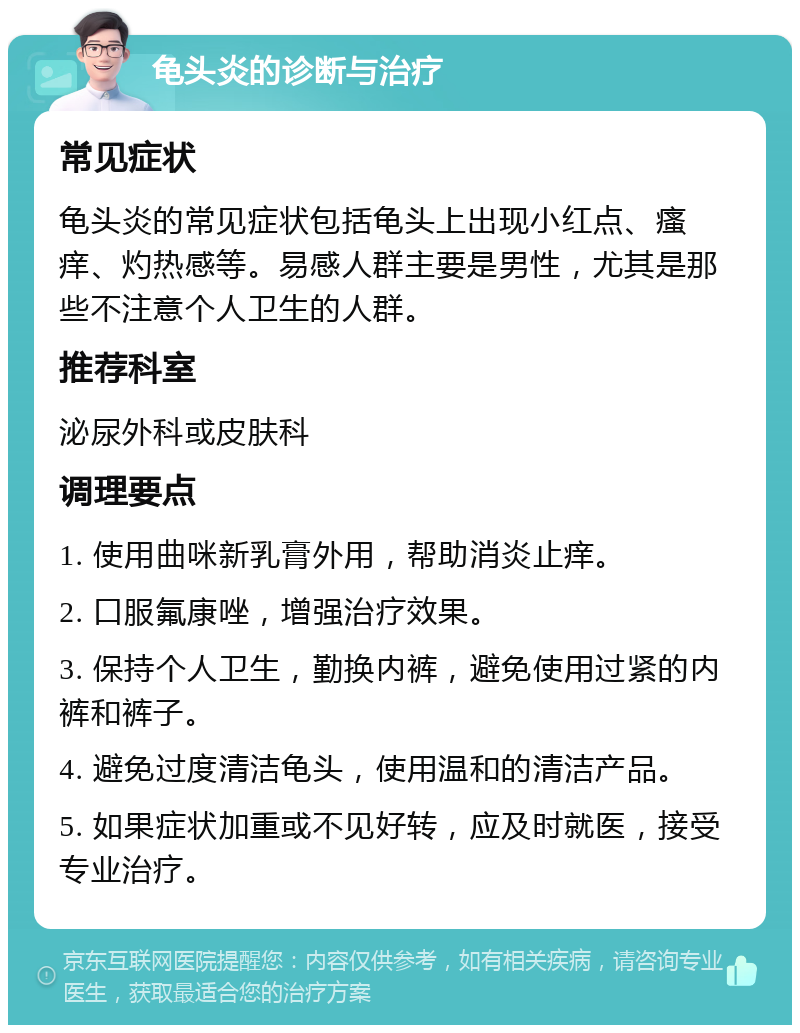 龟头炎的诊断与治疗 常见症状 龟头炎的常见症状包括龟头上出现小红点、瘙痒、灼热感等。易感人群主要是男性，尤其是那些不注意个人卫生的人群。 推荐科室 泌尿外科或皮肤科 调理要点 1. 使用曲咪新乳膏外用，帮助消炎止痒。 2. 口服氟康唑，增强治疗效果。 3. 保持个人卫生，勤换内裤，避免使用过紧的内裤和裤子。 4. 避免过度清洁龟头，使用温和的清洁产品。 5. 如果症状加重或不见好转，应及时就医，接受专业治疗。