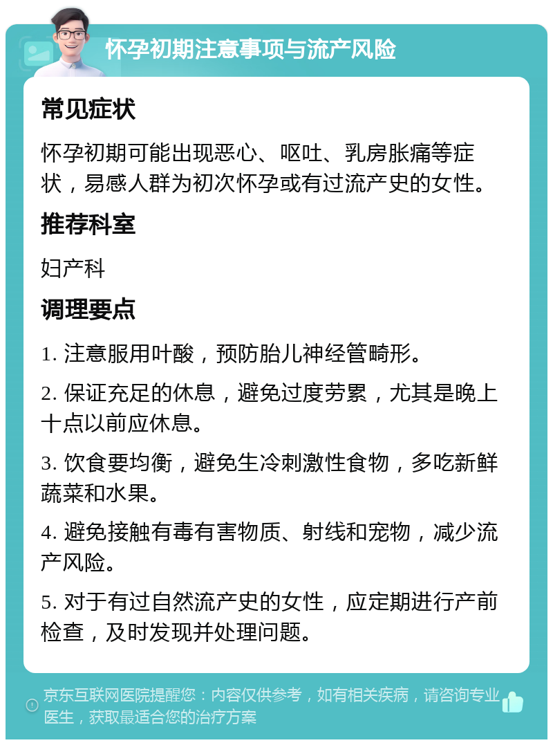 怀孕初期注意事项与流产风险 常见症状 怀孕初期可能出现恶心、呕吐、乳房胀痛等症状，易感人群为初次怀孕或有过流产史的女性。 推荐科室 妇产科 调理要点 1. 注意服用叶酸，预防胎儿神经管畸形。 2. 保证充足的休息，避免过度劳累，尤其是晚上十点以前应休息。 3. 饮食要均衡，避免生冷刺激性食物，多吃新鲜蔬菜和水果。 4. 避免接触有毒有害物质、射线和宠物，减少流产风险。 5. 对于有过自然流产史的女性，应定期进行产前检查，及时发现并处理问题。