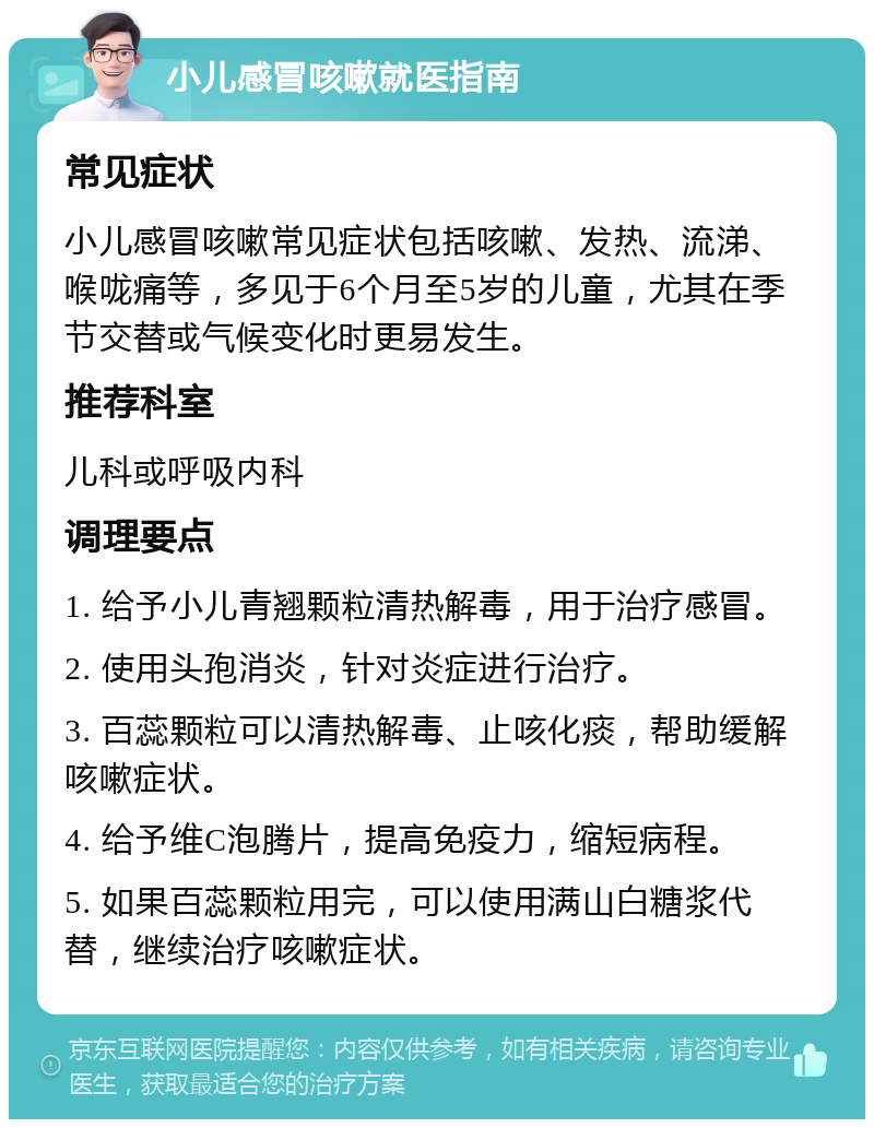 小儿感冒咳嗽就医指南 常见症状 小儿感冒咳嗽常见症状包括咳嗽、发热、流涕、喉咙痛等，多见于6个月至5岁的儿童，尤其在季节交替或气候变化时更易发生。 推荐科室 儿科或呼吸内科 调理要点 1. 给予小儿青翘颗粒清热解毒，用于治疗感冒。 2. 使用头孢消炎，针对炎症进行治疗。 3. 百蕊颗粒可以清热解毒、止咳化痰，帮助缓解咳嗽症状。 4. 给予维C泡腾片，提高免疫力，缩短病程。 5. 如果百蕊颗粒用完，可以使用满山白糖浆代替，继续治疗咳嗽症状。