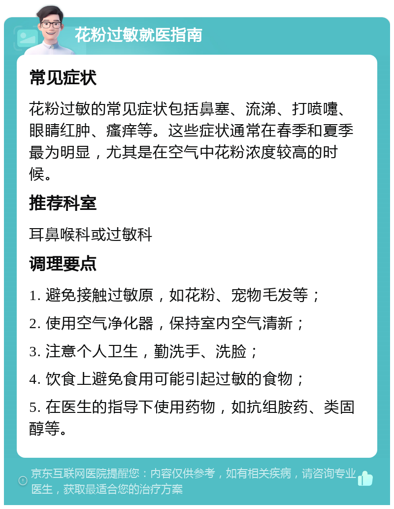 花粉过敏就医指南 常见症状 花粉过敏的常见症状包括鼻塞、流涕、打喷嚏、眼睛红肿、瘙痒等。这些症状通常在春季和夏季最为明显，尤其是在空气中花粉浓度较高的时候。 推荐科室 耳鼻喉科或过敏科 调理要点 1. 避免接触过敏原，如花粉、宠物毛发等； 2. 使用空气净化器，保持室内空气清新； 3. 注意个人卫生，勤洗手、洗脸； 4. 饮食上避免食用可能引起过敏的食物； 5. 在医生的指导下使用药物，如抗组胺药、类固醇等。