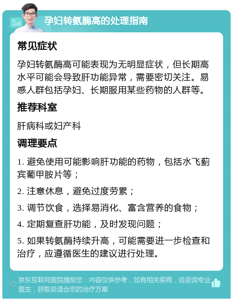 孕妇转氨酶高的处理指南 常见症状 孕妇转氨酶高可能表现为无明显症状，但长期高水平可能会导致肝功能异常，需要密切关注。易感人群包括孕妇、长期服用某些药物的人群等。 推荐科室 肝病科或妇产科 调理要点 1. 避免使用可能影响肝功能的药物，包括水飞蓟宾葡甲胺片等； 2. 注意休息，避免过度劳累； 3. 调节饮食，选择易消化、富含营养的食物； 4. 定期复查肝功能，及时发现问题； 5. 如果转氨酶持续升高，可能需要进一步检查和治疗，应遵循医生的建议进行处理。