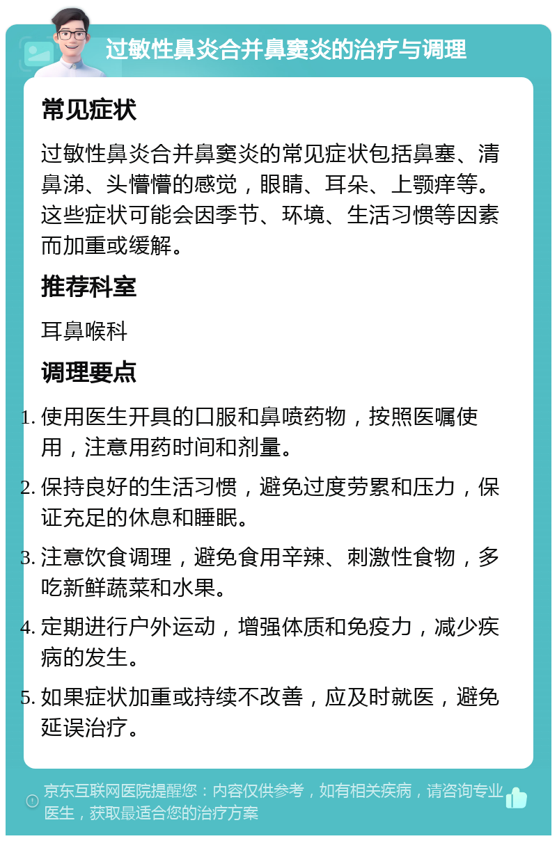 过敏性鼻炎合并鼻窦炎的治疗与调理 常见症状 过敏性鼻炎合并鼻窦炎的常见症状包括鼻塞、清鼻涕、头懵懵的感觉，眼睛、耳朵、上颚痒等。这些症状可能会因季节、环境、生活习惯等因素而加重或缓解。 推荐科室 耳鼻喉科 调理要点 使用医生开具的口服和鼻喷药物，按照医嘱使用，注意用药时间和剂量。 保持良好的生活习惯，避免过度劳累和压力，保证充足的休息和睡眠。 注意饮食调理，避免食用辛辣、刺激性食物，多吃新鲜蔬菜和水果。 定期进行户外运动，增强体质和免疫力，减少疾病的发生。 如果症状加重或持续不改善，应及时就医，避免延误治疗。