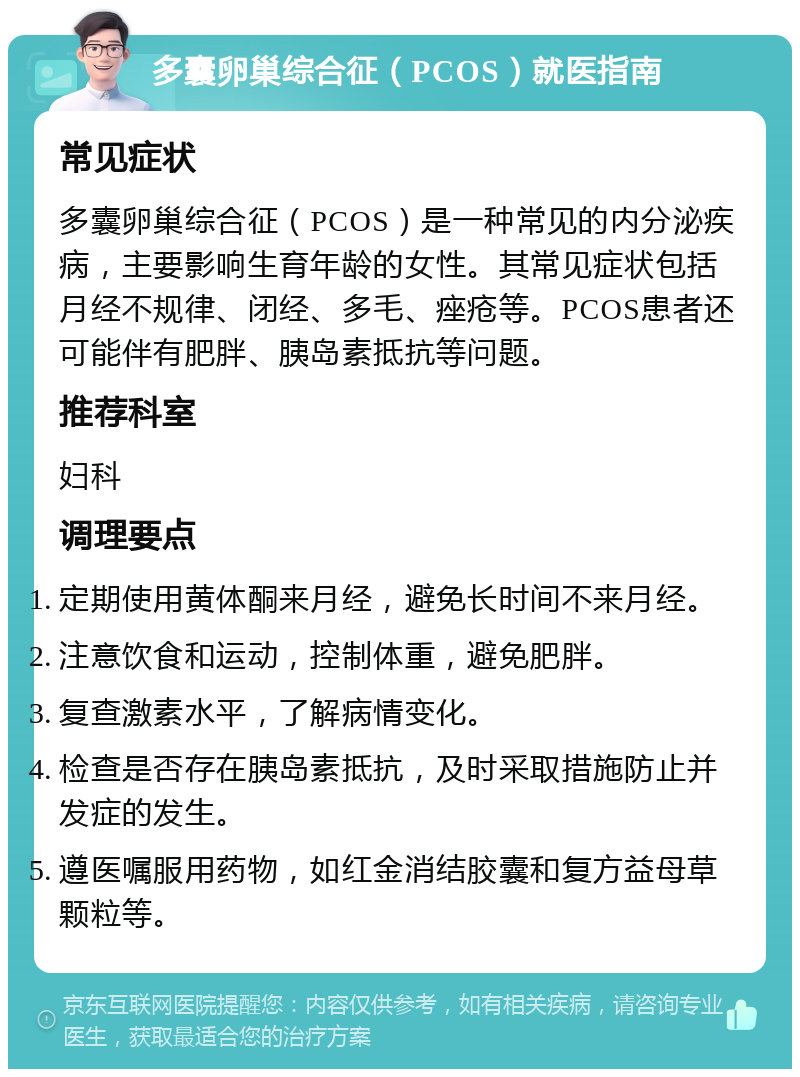 多囊卵巢综合征（PCOS）就医指南 常见症状 多囊卵巢综合征（PCOS）是一种常见的内分泌疾病，主要影响生育年龄的女性。其常见症状包括月经不规律、闭经、多毛、痤疮等。PCOS患者还可能伴有肥胖、胰岛素抵抗等问题。 推荐科室 妇科 调理要点 定期使用黄体酮来月经，避免长时间不来月经。 注意饮食和运动，控制体重，避免肥胖。 复查激素水平，了解病情变化。 检查是否存在胰岛素抵抗，及时采取措施防止并发症的发生。 遵医嘱服用药物，如红金消结胶囊和复方益母草颗粒等。