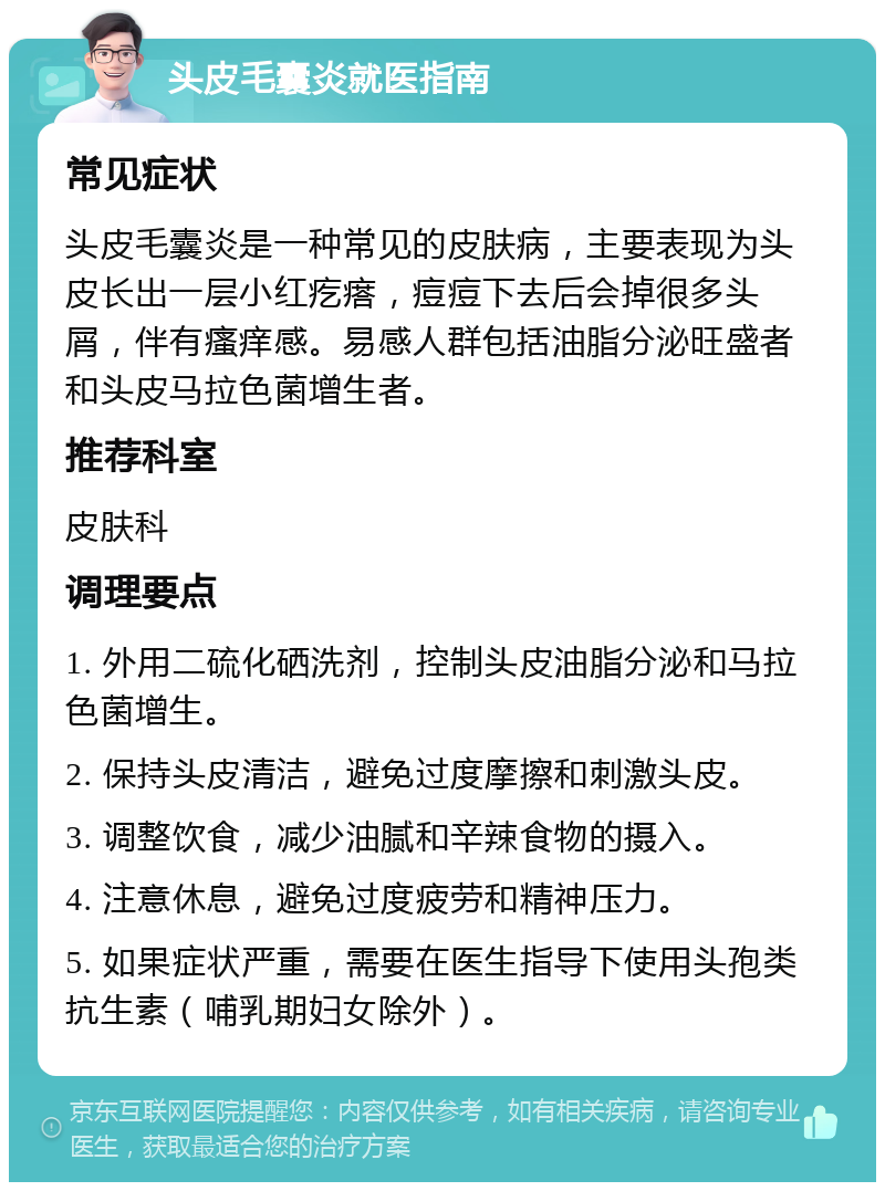 头皮毛囊炎就医指南 常见症状 头皮毛囊炎是一种常见的皮肤病，主要表现为头皮长出一层小红疙瘩，痘痘下去后会掉很多头屑，伴有瘙痒感。易感人群包括油脂分泌旺盛者和头皮马拉色菌增生者。 推荐科室 皮肤科 调理要点 1. 外用二硫化硒洗剂，控制头皮油脂分泌和马拉色菌增生。 2. 保持头皮清洁，避免过度摩擦和刺激头皮。 3. 调整饮食，减少油腻和辛辣食物的摄入。 4. 注意休息，避免过度疲劳和精神压力。 5. 如果症状严重，需要在医生指导下使用头孢类抗生素（哺乳期妇女除外）。