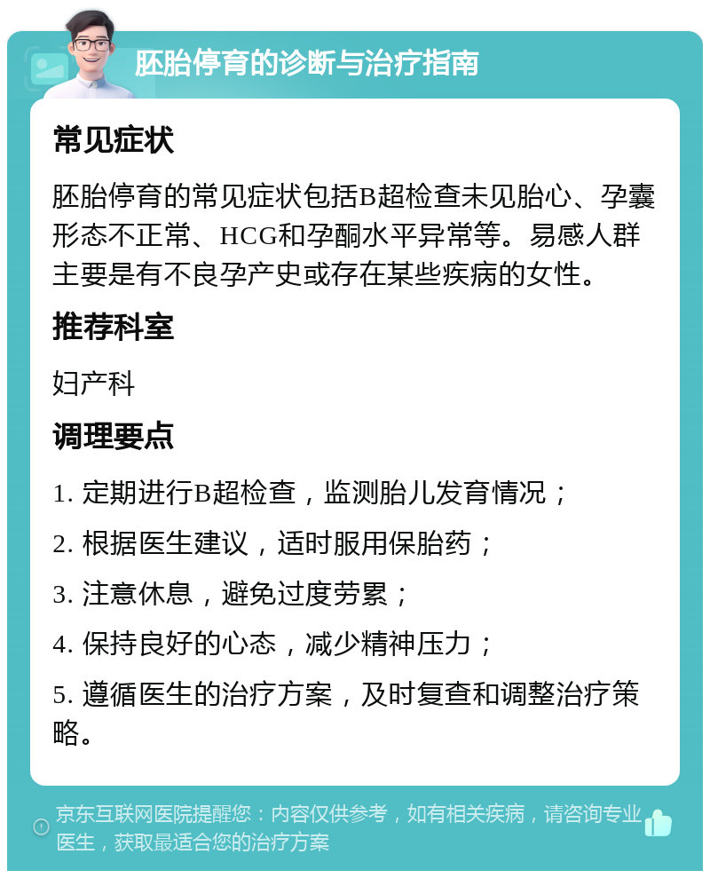 胚胎停育的诊断与治疗指南 常见症状 胚胎停育的常见症状包括B超检查未见胎心、孕囊形态不正常、HCG和孕酮水平异常等。易感人群主要是有不良孕产史或存在某些疾病的女性。 推荐科室 妇产科 调理要点 1. 定期进行B超检查，监测胎儿发育情况； 2. 根据医生建议，适时服用保胎药； 3. 注意休息，避免过度劳累； 4. 保持良好的心态，减少精神压力； 5. 遵循医生的治疗方案，及时复查和调整治疗策略。