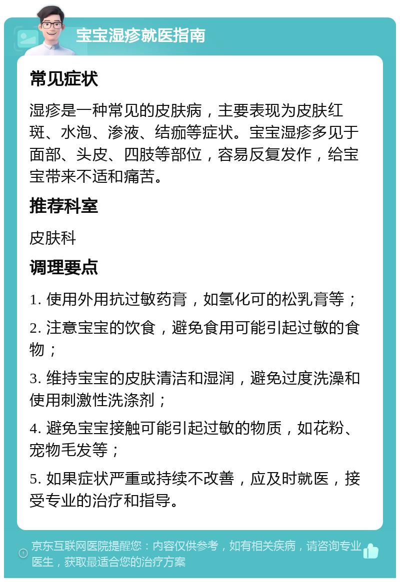 宝宝湿疹就医指南 常见症状 湿疹是一种常见的皮肤病，主要表现为皮肤红斑、水泡、渗液、结痂等症状。宝宝湿疹多见于面部、头皮、四肢等部位，容易反复发作，给宝宝带来不适和痛苦。 推荐科室 皮肤科 调理要点 1. 使用外用抗过敏药膏，如氢化可的松乳膏等； 2. 注意宝宝的饮食，避免食用可能引起过敏的食物； 3. 维持宝宝的皮肤清洁和湿润，避免过度洗澡和使用刺激性洗涤剂； 4. 避免宝宝接触可能引起过敏的物质，如花粉、宠物毛发等； 5. 如果症状严重或持续不改善，应及时就医，接受专业的治疗和指导。