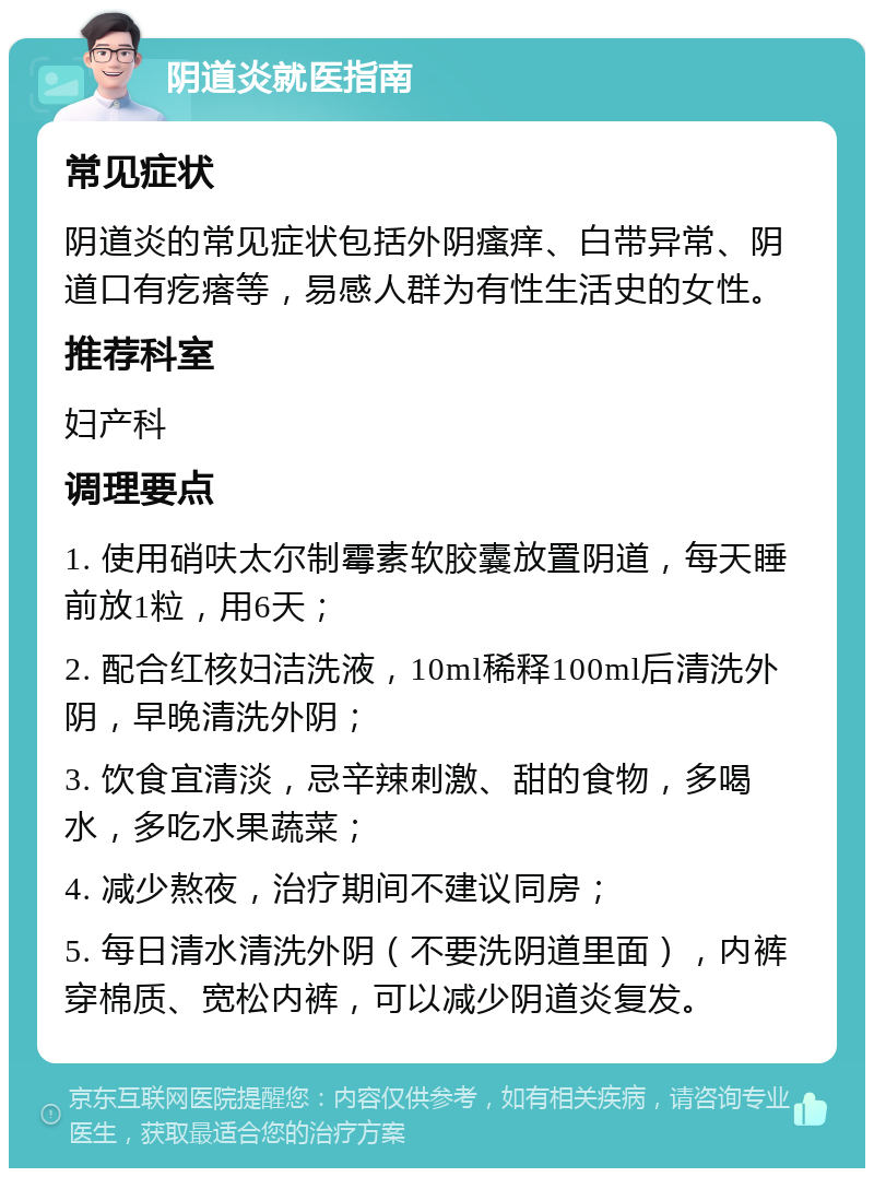 阴道炎就医指南 常见症状 阴道炎的常见症状包括外阴瘙痒、白带异常、阴道口有疙瘩等，易感人群为有性生活史的女性。 推荐科室 妇产科 调理要点 1. 使用硝呋太尔制霉素软胶囊放置阴道，每天睡前放1粒，用6天； 2. 配合红核妇洁洗液，10ml稀释100ml后清洗外阴，早晚清洗外阴； 3. 饮食宜清淡，忌辛辣刺激、甜的食物，多喝水，多吃水果蔬菜； 4. 减少熬夜，治疗期间不建议同房； 5. 每日清水清洗外阴（不要洗阴道里面），内裤穿棉质、宽松内裤，可以减少阴道炎复发。