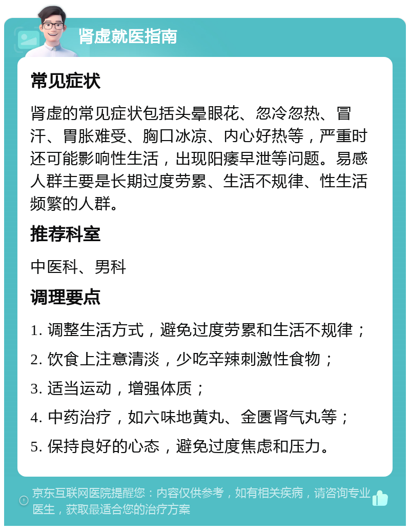 肾虚就医指南 常见症状 肾虚的常见症状包括头晕眼花、忽冷忽热、冒汗、胃胀难受、胸口冰凉、内心好热等，严重时还可能影响性生活，出现阳痿早泄等问题。易感人群主要是长期过度劳累、生活不规律、性生活频繁的人群。 推荐科室 中医科、男科 调理要点 1. 调整生活方式，避免过度劳累和生活不规律； 2. 饮食上注意清淡，少吃辛辣刺激性食物； 3. 适当运动，增强体质； 4. 中药治疗，如六味地黄丸、金匮肾气丸等； 5. 保持良好的心态，避免过度焦虑和压力。