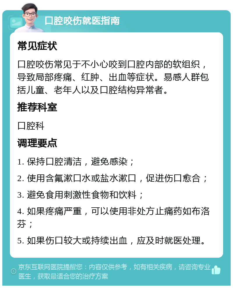 口腔咬伤就医指南 常见症状 口腔咬伤常见于不小心咬到口腔内部的软组织，导致局部疼痛、红肿、出血等症状。易感人群包括儿童、老年人以及口腔结构异常者。 推荐科室 口腔科 调理要点 1. 保持口腔清洁，避免感染； 2. 使用含氟漱口水或盐水漱口，促进伤口愈合； 3. 避免食用刺激性食物和饮料； 4. 如果疼痛严重，可以使用非处方止痛药如布洛芬； 5. 如果伤口较大或持续出血，应及时就医处理。