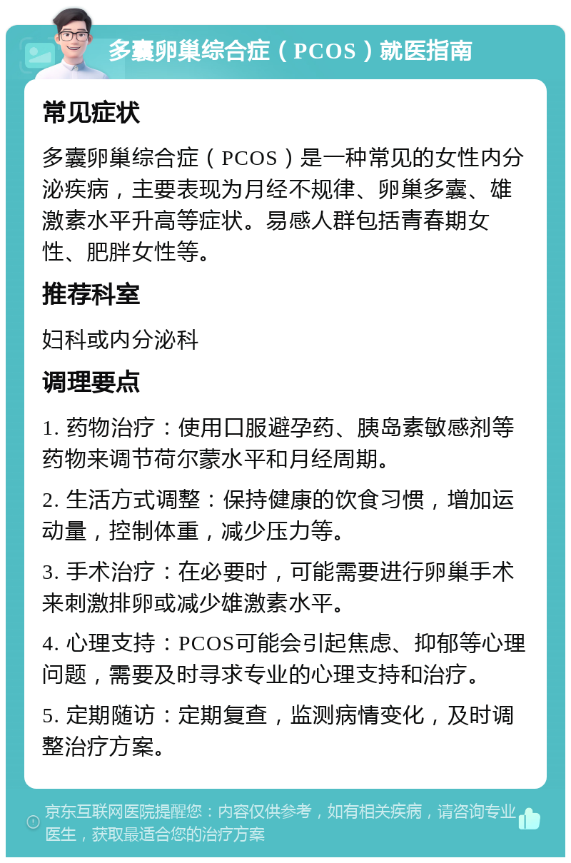 多囊卵巢综合症（PCOS）就医指南 常见症状 多囊卵巢综合症（PCOS）是一种常见的女性内分泌疾病，主要表现为月经不规律、卵巢多囊、雄激素水平升高等症状。易感人群包括青春期女性、肥胖女性等。 推荐科室 妇科或内分泌科 调理要点 1. 药物治疗：使用口服避孕药、胰岛素敏感剂等药物来调节荷尔蒙水平和月经周期。 2. 生活方式调整：保持健康的饮食习惯，增加运动量，控制体重，减少压力等。 3. 手术治疗：在必要时，可能需要进行卵巢手术来刺激排卵或减少雄激素水平。 4. 心理支持：PCOS可能会引起焦虑、抑郁等心理问题，需要及时寻求专业的心理支持和治疗。 5. 定期随访：定期复查，监测病情变化，及时调整治疗方案。