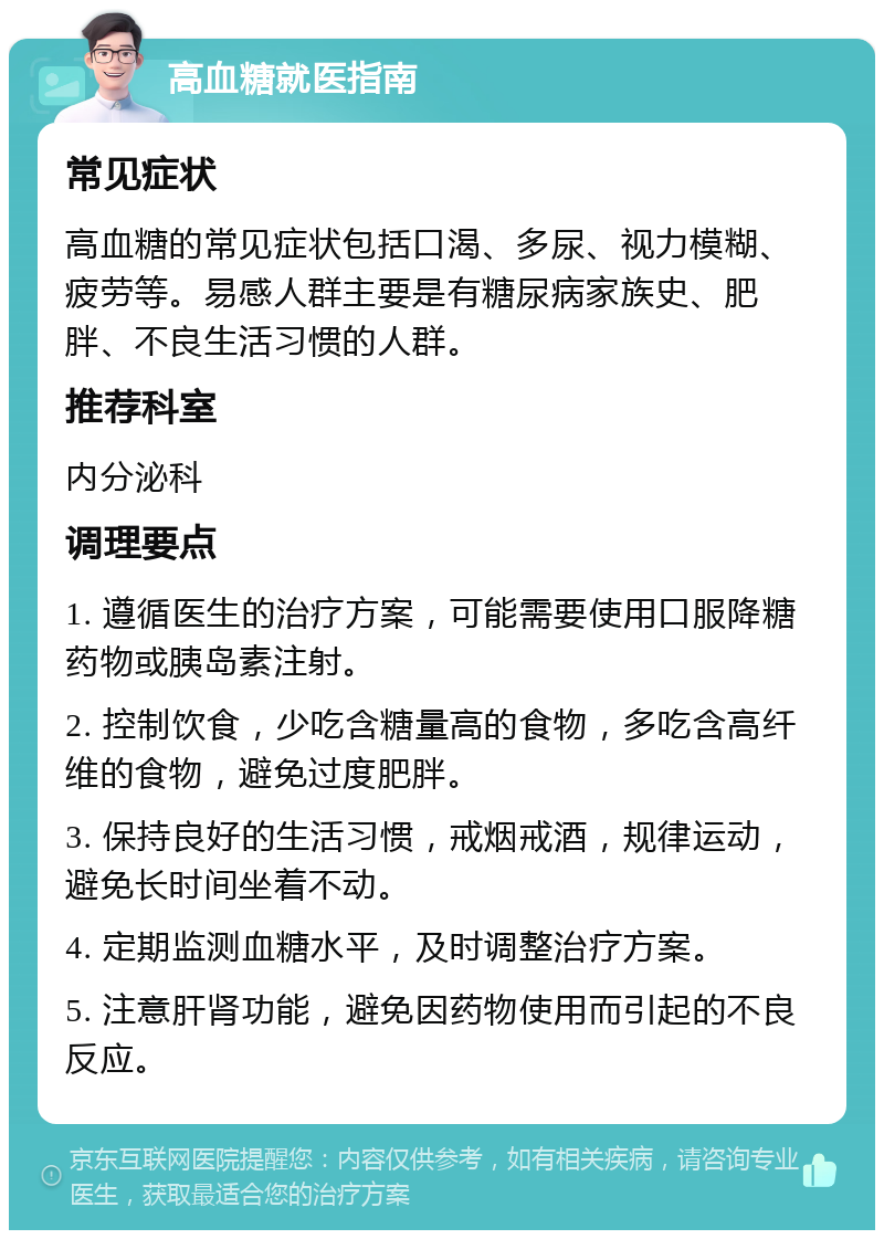 高血糖就医指南 常见症状 高血糖的常见症状包括口渴、多尿、视力模糊、疲劳等。易感人群主要是有糖尿病家族史、肥胖、不良生活习惯的人群。 推荐科室 内分泌科 调理要点 1. 遵循医生的治疗方案，可能需要使用口服降糖药物或胰岛素注射。 2. 控制饮食，少吃含糖量高的食物，多吃含高纤维的食物，避免过度肥胖。 3. 保持良好的生活习惯，戒烟戒酒，规律运动，避免长时间坐着不动。 4. 定期监测血糖水平，及时调整治疗方案。 5. 注意肝肾功能，避免因药物使用而引起的不良反应。