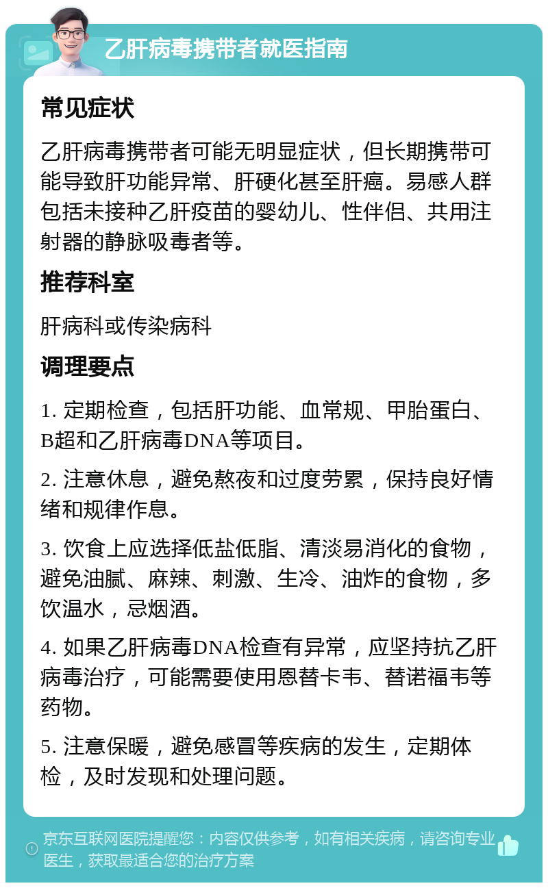 乙肝病毒携带者就医指南 常见症状 乙肝病毒携带者可能无明显症状，但长期携带可能导致肝功能异常、肝硬化甚至肝癌。易感人群包括未接种乙肝疫苗的婴幼儿、性伴侣、共用注射器的静脉吸毒者等。 推荐科室 肝病科或传染病科 调理要点 1. 定期检查，包括肝功能、血常规、甲胎蛋白、B超和乙肝病毒DNA等项目。 2. 注意休息，避免熬夜和过度劳累，保持良好情绪和规律作息。 3. 饮食上应选择低盐低脂、清淡易消化的食物，避免油腻、麻辣、刺激、生冷、油炸的食物，多饮温水，忌烟酒。 4. 如果乙肝病毒DNA检查有异常，应坚持抗乙肝病毒治疗，可能需要使用恩替卡韦、替诺福韦等药物。 5. 注意保暖，避免感冒等疾病的发生，定期体检，及时发现和处理问题。