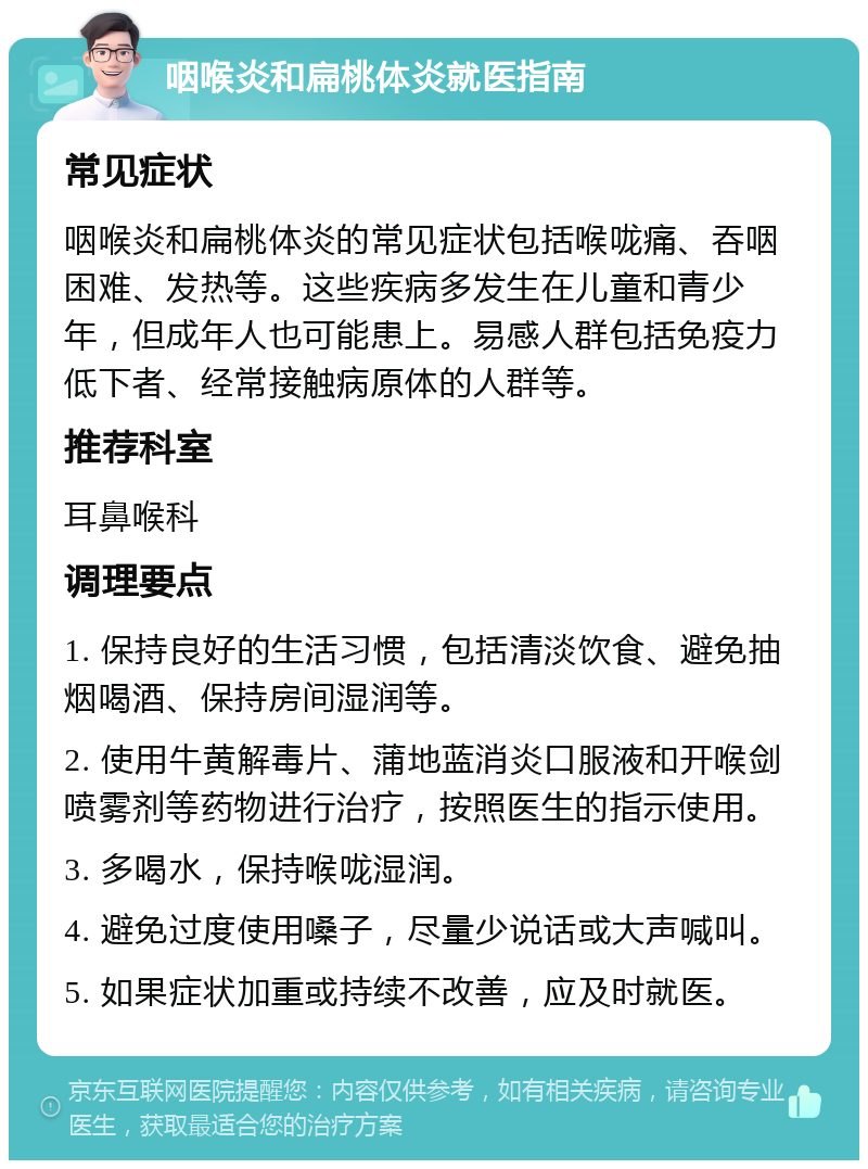 咽喉炎和扁桃体炎就医指南 常见症状 咽喉炎和扁桃体炎的常见症状包括喉咙痛、吞咽困难、发热等。这些疾病多发生在儿童和青少年，但成年人也可能患上。易感人群包括免疫力低下者、经常接触病原体的人群等。 推荐科室 耳鼻喉科 调理要点 1. 保持良好的生活习惯，包括清淡饮食、避免抽烟喝酒、保持房间湿润等。 2. 使用牛黄解毒片、蒲地蓝消炎口服液和开喉剑喷雾剂等药物进行治疗，按照医生的指示使用。 3. 多喝水，保持喉咙湿润。 4. 避免过度使用嗓子，尽量少说话或大声喊叫。 5. 如果症状加重或持续不改善，应及时就医。