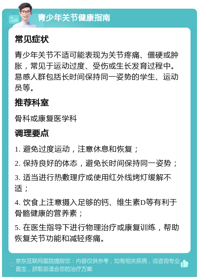 青少年关节健康指南 常见症状 青少年关节不适可能表现为关节疼痛、僵硬或肿胀，常见于运动过度、受伤或生长发育过程中。易感人群包括长时间保持同一姿势的学生、运动员等。 推荐科室 骨科或康复医学科 调理要点 1. 避免过度运动，注意休息和恢复； 2. 保持良好的体态，避免长时间保持同一姿势； 3. 适当进行热敷理疗或使用红外线烤灯缓解不适； 4. 饮食上注意摄入足够的钙、维生素D等有利于骨骼健康的营养素； 5. 在医生指导下进行物理治疗或康复训练，帮助恢复关节功能和减轻疼痛。