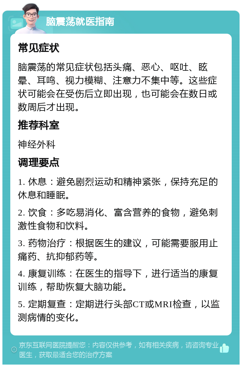 脑震荡就医指南 常见症状 脑震荡的常见症状包括头痛、恶心、呕吐、眩晕、耳鸣、视力模糊、注意力不集中等。这些症状可能会在受伤后立即出现，也可能会在数日或数周后才出现。 推荐科室 神经外科 调理要点 1. 休息：避免剧烈运动和精神紧张，保持充足的休息和睡眠。 2. 饮食：多吃易消化、富含营养的食物，避免刺激性食物和饮料。 3. 药物治疗：根据医生的建议，可能需要服用止痛药、抗抑郁药等。 4. 康复训练：在医生的指导下，进行适当的康复训练，帮助恢复大脑功能。 5. 定期复查：定期进行头部CT或MRI检查，以监测病情的变化。