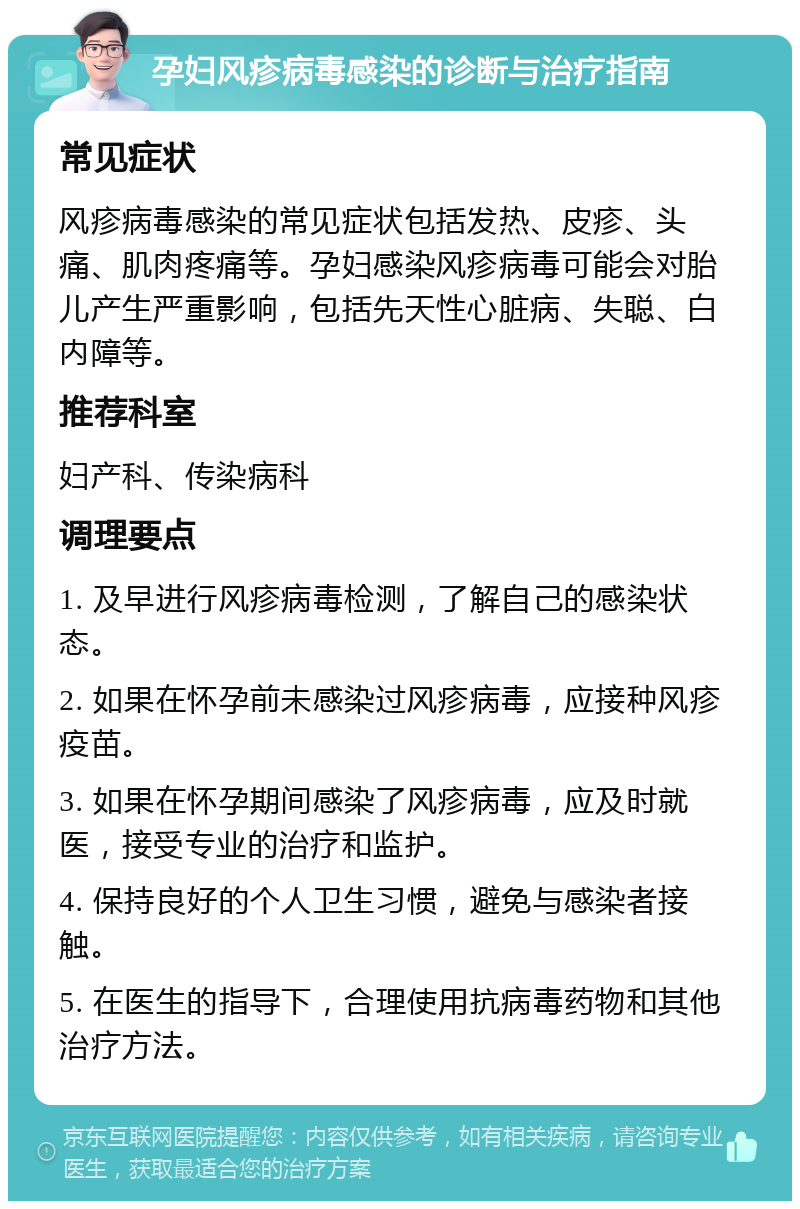 孕妇风疹病毒感染的诊断与治疗指南 常见症状 风疹病毒感染的常见症状包括发热、皮疹、头痛、肌肉疼痛等。孕妇感染风疹病毒可能会对胎儿产生严重影响，包括先天性心脏病、失聪、白内障等。 推荐科室 妇产科、传染病科 调理要点 1. 及早进行风疹病毒检测，了解自己的感染状态。 2. 如果在怀孕前未感染过风疹病毒，应接种风疹疫苗。 3. 如果在怀孕期间感染了风疹病毒，应及时就医，接受专业的治疗和监护。 4. 保持良好的个人卫生习惯，避免与感染者接触。 5. 在医生的指导下，合理使用抗病毒药物和其他治疗方法。