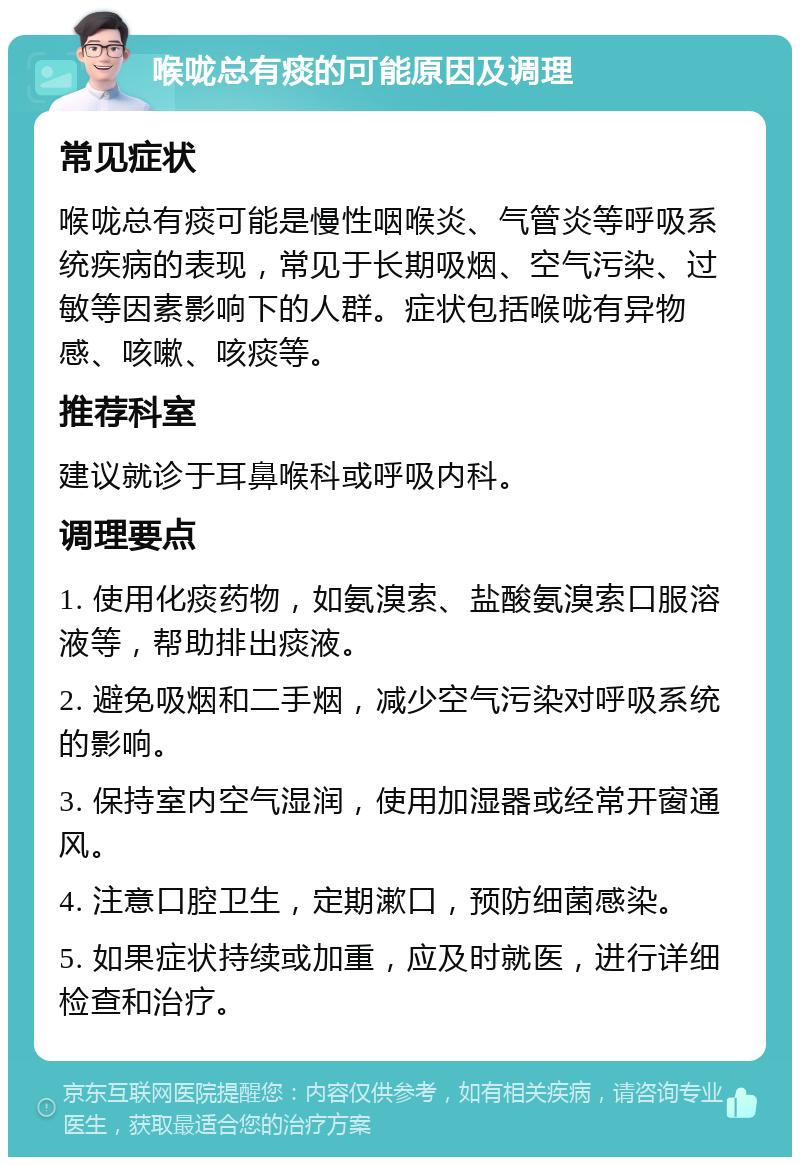 喉咙总有痰的可能原因及调理 常见症状 喉咙总有痰可能是慢性咽喉炎、气管炎等呼吸系统疾病的表现，常见于长期吸烟、空气污染、过敏等因素影响下的人群。症状包括喉咙有异物感、咳嗽、咳痰等。 推荐科室 建议就诊于耳鼻喉科或呼吸内科。 调理要点 1. 使用化痰药物，如氨溴索、盐酸氨溴索口服溶液等，帮助排出痰液。 2. 避免吸烟和二手烟，减少空气污染对呼吸系统的影响。 3. 保持室内空气湿润，使用加湿器或经常开窗通风。 4. 注意口腔卫生，定期漱口，预防细菌感染。 5. 如果症状持续或加重，应及时就医，进行详细检查和治疗。