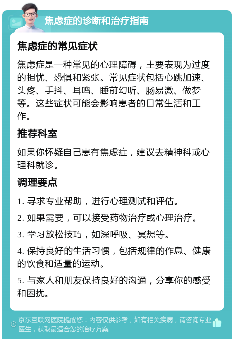 焦虑症的诊断和治疗指南 焦虑症的常见症状 焦虑症是一种常见的心理障碍，主要表现为过度的担忧、恐惧和紧张。常见症状包括心跳加速、头疼、手抖、耳鸣、睡前幻听、肠易激、做梦等。这些症状可能会影响患者的日常生活和工作。 推荐科室 如果你怀疑自己患有焦虑症，建议去精神科或心理科就诊。 调理要点 1. 寻求专业帮助，进行心理测试和评估。 2. 如果需要，可以接受药物治疗或心理治疗。 3. 学习放松技巧，如深呼吸、冥想等。 4. 保持良好的生活习惯，包括规律的作息、健康的饮食和适量的运动。 5. 与家人和朋友保持良好的沟通，分享你的感受和困扰。