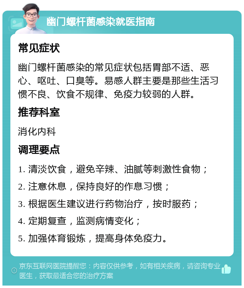 幽门螺杆菌感染就医指南 常见症状 幽门螺杆菌感染的常见症状包括胃部不适、恶心、呕吐、口臭等。易感人群主要是那些生活习惯不良、饮食不规律、免疫力较弱的人群。 推荐科室 消化内科 调理要点 1. 清淡饮食，避免辛辣、油腻等刺激性食物； 2. 注意休息，保持良好的作息习惯； 3. 根据医生建议进行药物治疗，按时服药； 4. 定期复查，监测病情变化； 5. 加强体育锻炼，提高身体免疫力。