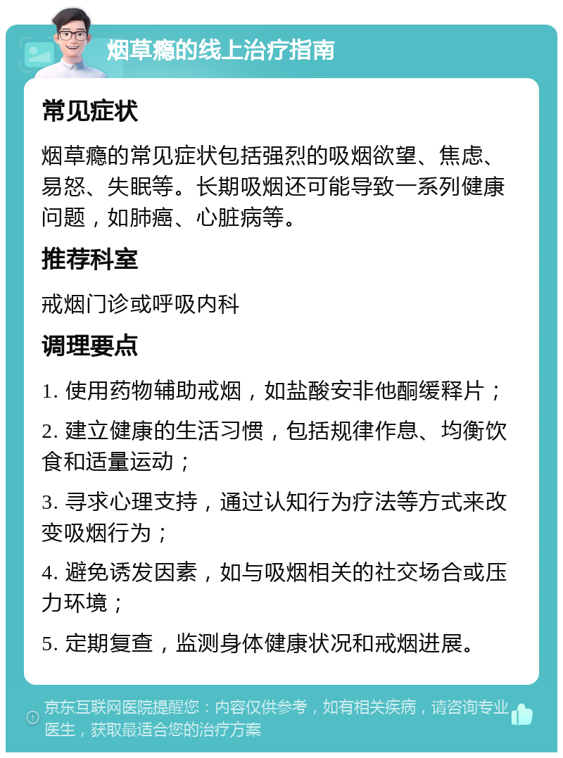 烟草瘾的线上治疗指南 常见症状 烟草瘾的常见症状包括强烈的吸烟欲望、焦虑、易怒、失眠等。长期吸烟还可能导致一系列健康问题，如肺癌、心脏病等。 推荐科室 戒烟门诊或呼吸内科 调理要点 1. 使用药物辅助戒烟，如盐酸安非他酮缓释片； 2. 建立健康的生活习惯，包括规律作息、均衡饮食和适量运动； 3. 寻求心理支持，通过认知行为疗法等方式来改变吸烟行为； 4. 避免诱发因素，如与吸烟相关的社交场合或压力环境； 5. 定期复查，监测身体健康状况和戒烟进展。