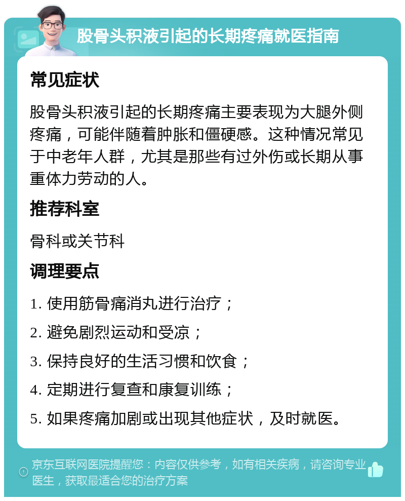 股骨头积液引起的长期疼痛就医指南 常见症状 股骨头积液引起的长期疼痛主要表现为大腿外侧疼痛，可能伴随着肿胀和僵硬感。这种情况常见于中老年人群，尤其是那些有过外伤或长期从事重体力劳动的人。 推荐科室 骨科或关节科 调理要点 1. 使用筋骨痛消丸进行治疗； 2. 避免剧烈运动和受凉； 3. 保持良好的生活习惯和饮食； 4. 定期进行复查和康复训练； 5. 如果疼痛加剧或出现其他症状，及时就医。