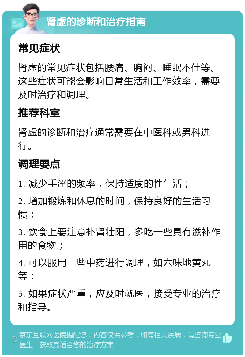 肾虚的诊断和治疗指南 常见症状 肾虚的常见症状包括腰痛、胸闷、睡眠不佳等。这些症状可能会影响日常生活和工作效率，需要及时治疗和调理。 推荐科室 肾虚的诊断和治疗通常需要在中医科或男科进行。 调理要点 1. 减少手淫的频率，保持适度的性生活； 2. 增加锻炼和休息的时间，保持良好的生活习惯； 3. 饮食上要注意补肾壮阳，多吃一些具有滋补作用的食物； 4. 可以服用一些中药进行调理，如六味地黄丸等； 5. 如果症状严重，应及时就医，接受专业的治疗和指导。