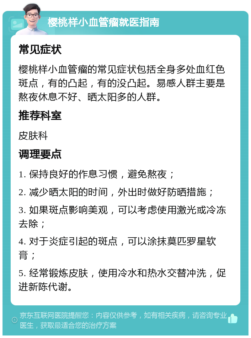 樱桃样小血管瘤就医指南 常见症状 樱桃样小血管瘤的常见症状包括全身多处血红色斑点，有的凸起，有的没凸起。易感人群主要是熬夜休息不好、晒太阳多的人群。 推荐科室 皮肤科 调理要点 1. 保持良好的作息习惯，避免熬夜； 2. 减少晒太阳的时间，外出时做好防晒措施； 3. 如果斑点影响美观，可以考虑使用激光或冷冻去除； 4. 对于炎症引起的斑点，可以涂抹莫匹罗星软膏； 5. 经常锻炼皮肤，使用冷水和热水交替冲洗，促进新陈代谢。