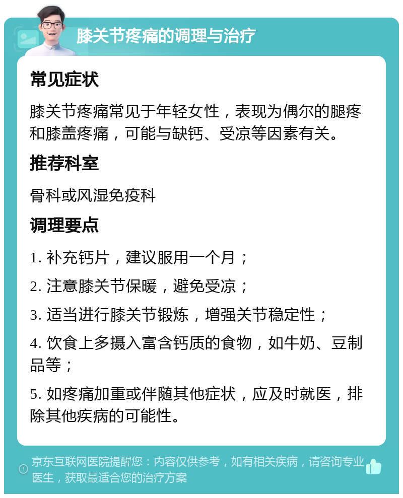 膝关节疼痛的调理与治疗 常见症状 膝关节疼痛常见于年轻女性，表现为偶尔的腿疼和膝盖疼痛，可能与缺钙、受凉等因素有关。 推荐科室 骨科或风湿免疫科 调理要点 1. 补充钙片，建议服用一个月； 2. 注意膝关节保暖，避免受凉； 3. 适当进行膝关节锻炼，增强关节稳定性； 4. 饮食上多摄入富含钙质的食物，如牛奶、豆制品等； 5. 如疼痛加重或伴随其他症状，应及时就医，排除其他疾病的可能性。