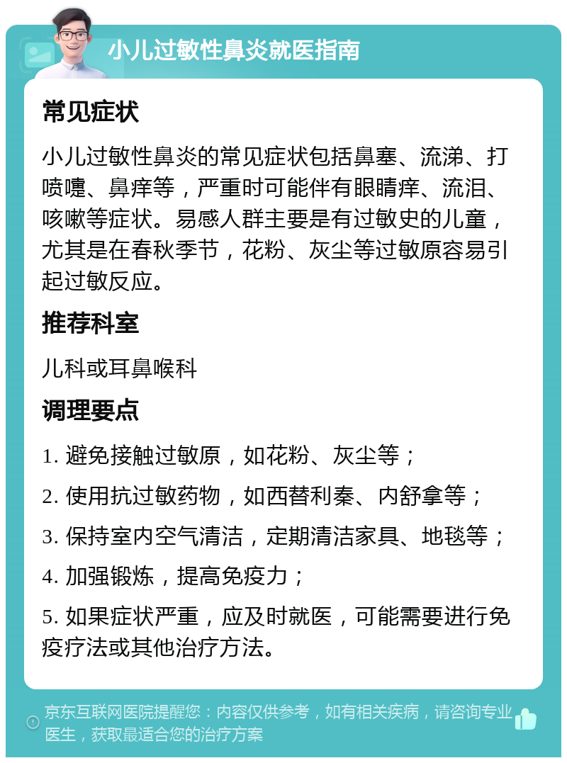 小儿过敏性鼻炎就医指南 常见症状 小儿过敏性鼻炎的常见症状包括鼻塞、流涕、打喷嚏、鼻痒等，严重时可能伴有眼睛痒、流泪、咳嗽等症状。易感人群主要是有过敏史的儿童，尤其是在春秋季节，花粉、灰尘等过敏原容易引起过敏反应。 推荐科室 儿科或耳鼻喉科 调理要点 1. 避免接触过敏原，如花粉、灰尘等； 2. 使用抗过敏药物，如西替利秦、内舒拿等； 3. 保持室内空气清洁，定期清洁家具、地毯等； 4. 加强锻炼，提高免疫力； 5. 如果症状严重，应及时就医，可能需要进行免疫疗法或其他治疗方法。