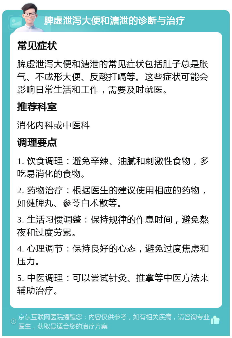 脾虚泄泻大便和溏泄的诊断与治疗 常见症状 脾虚泄泻大便和溏泄的常见症状包括肚子总是胀气、不成形大便、反酸打嗝等。这些症状可能会影响日常生活和工作，需要及时就医。 推荐科室 消化内科或中医科 调理要点 1. 饮食调理：避免辛辣、油腻和刺激性食物，多吃易消化的食物。 2. 药物治疗：根据医生的建议使用相应的药物，如健脾丸、参苓白术散等。 3. 生活习惯调整：保持规律的作息时间，避免熬夜和过度劳累。 4. 心理调节：保持良好的心态，避免过度焦虑和压力。 5. 中医调理：可以尝试针灸、推拿等中医方法来辅助治疗。